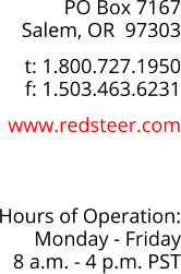 PO Box 7167 Salem, OR  97303  t: 1.800.727.1950 f: 1.503.463.6231  www.redsteer.com    Hours of Operation: Monday - Friday 8 a.m. - 4 p.m. PST